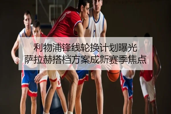 利物浦锋线轮换计划曝光 萨拉赫搭档方案成新赛季焦点