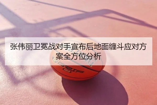张伟丽卫冕战对手宣布后地面缠斗应对方案全方位分析