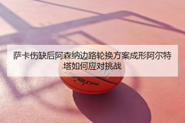 萨卡伤缺后阿森纳边路轮换方案成形阿尔特塔如何应对挑战