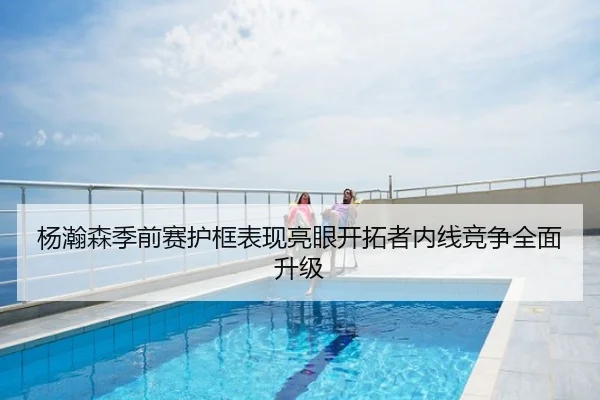 杨瀚森季前赛护框表现亮眼开拓者内线竞争全面升级